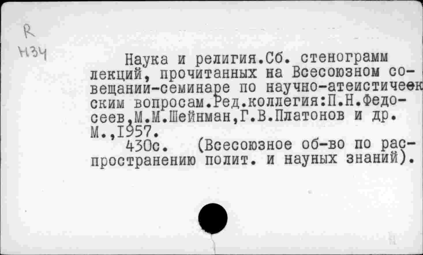 ﻿Наука и религия.Сб. стенограмм лекций, прочитанных на Всесоюзном совещании-семинаре по научно-атеистичеек ским вопросам.Ред.коллегия:П.Н.Федосеев,М.М.Шейнман,Г.В.Платонов и др. М.,1957.
430с. (Всесоюзное об-во по распространению полит, и науных знаний).